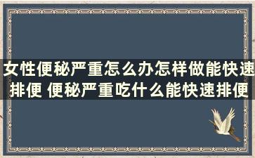 女性便秘严重怎么办怎样做能快速排便 便秘严重吃什么能快速排便